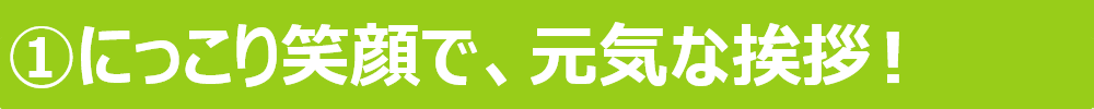 ①にっこり笑顔で、元気な挨拶！