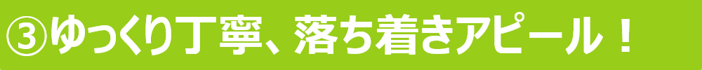 ③ゆっくり丁寧、落ち着きアピール！ 