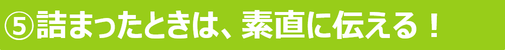 ⑤詰まったときは、素直に伝える！ 